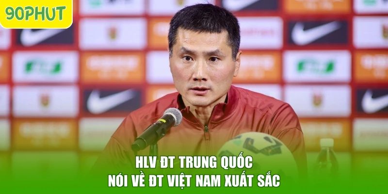 HLV ĐT Trung Quốc nói về ĐT Việt Nam xuất sắc