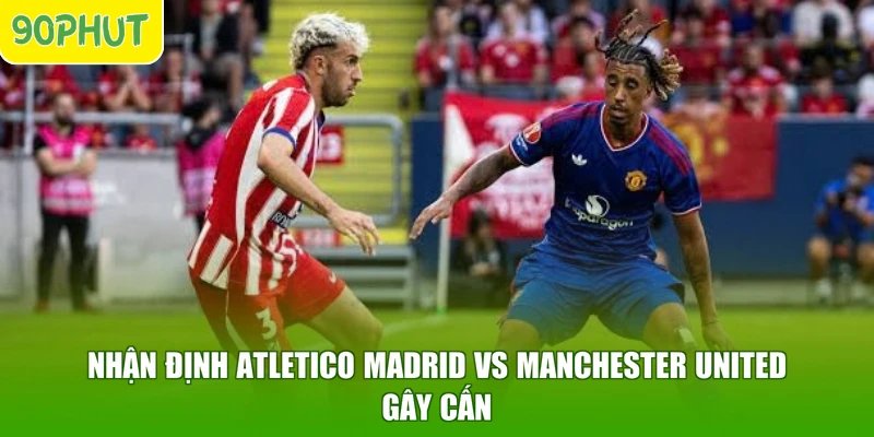 Nhận định Atletico Madrid vs Manchester United gây cấn