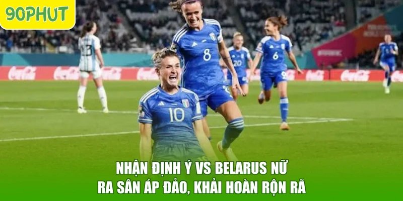 Nhận Định Ý Vs Belarus Nữ - Ra Sân Áp Đảo, Khải Hoàn Rộn Rã